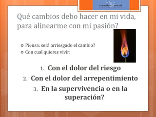 Qué cambios debo hacer en mi vida,
para alinearme con mi pasión?
Piensa: será arriesgado el cambio?
 Con cual quieres vivir:


Con el dolor del riesgo
Con el dolor del arrepentimiento
3. En la supervivencia o en la
superación?
1.

2.

 