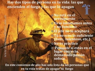 Hay dos tipos de persona en tu vida: las que
encienden el fuego y las que lo apagan
 No está en el

presupuesto
 Ya lo intentamos antes
y no funciono
 El jefe no lo aceptará
 Tú no eres lo suficiente
(listo, talentoso, etc.)
 No es práctico
 Pensaste si estás en el
lugar correcto,
demasiada pasión
sofoca
En este comienzo de año haz una lista de las personas que
en tu vida tratan de apagar tú fuego

 