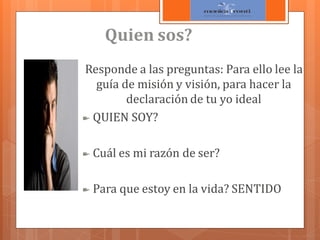 Quien sos?
Responde a las preguntas: Para ello lee la
guía de misión y visión, para hacer la
declaración de tu yo ideal
QUIEN SOY?

Cuál es mi razón de ser?
Para que estoy en la vida? SENTIDO

 
