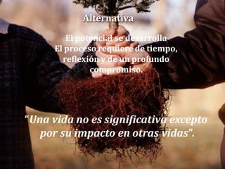 Alternativa
El potencial se desarrolla
El proceso requiere de tiempo,
reflexión y de un profundo
compromiso.

“Una vida no es significativa excepto
por su impacto en otras vidas”.

 