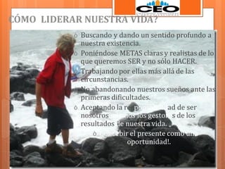 CÓMO LIDERAR NUESTRA VIDA?
ò Buscando y dando un sentido profundo a
ò
ò
ò
ò

nuestra existencia.
Poniéndose METAS claras y realistas de lo
que queremos SER y no sólo HACER.
Trabajando por ellas más allá de las
circunstancias.
No abandonando nuestros sueños ante las
primeras dificultades.
Aceptando la responsabilidad de ser
nosotros mismos los gestores de los
resultados de nuestra vida.
ò Concebir el presente como una
oportunidad!.

 