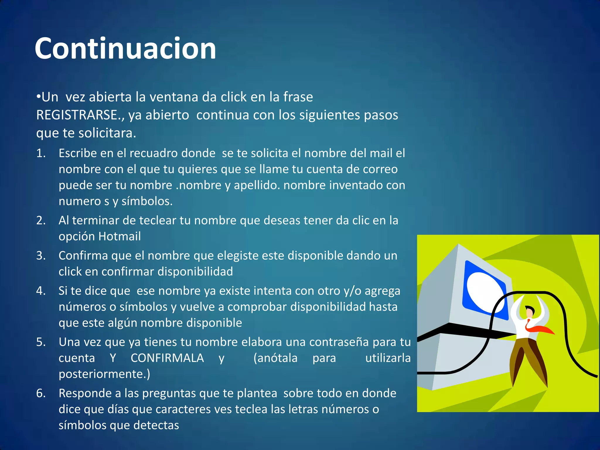 ContinuacionUn  vez abierta la ventana da click en la frase REGISTRARSE., ya abierto  continua con los siguientes pasos que te solicitara.Escribe en el recuadro donde  se te solicita el nombre del mail el nombre con el que tu quieres que se llame tu cuenta de correo puede ser tu nombre .nombre y apellido. nombre inventado con numero s y símbolos.Al terminar de teclear tu nombre que deseas tener da clic en la opción Hotmail Confirma que el nombre que elegiste este disponible dando un click en confirmar disponibilidadSi te dice que  ese nombre ya existe intenta con otro y/o agrega números o símbolos y vuelve a comprobar disponibilidad hasta que este algún nombre disponible Una vez que ya tienes tu nombre elabora una contraseña para tu  cuenta Y CONFIRMALA y  (anótala para  utilizarla  posteriormente.)Responde a las preguntas que te plantea  sobre todo en donde dice que días que caracteres ves teclea las letras números o símbolos que detectas