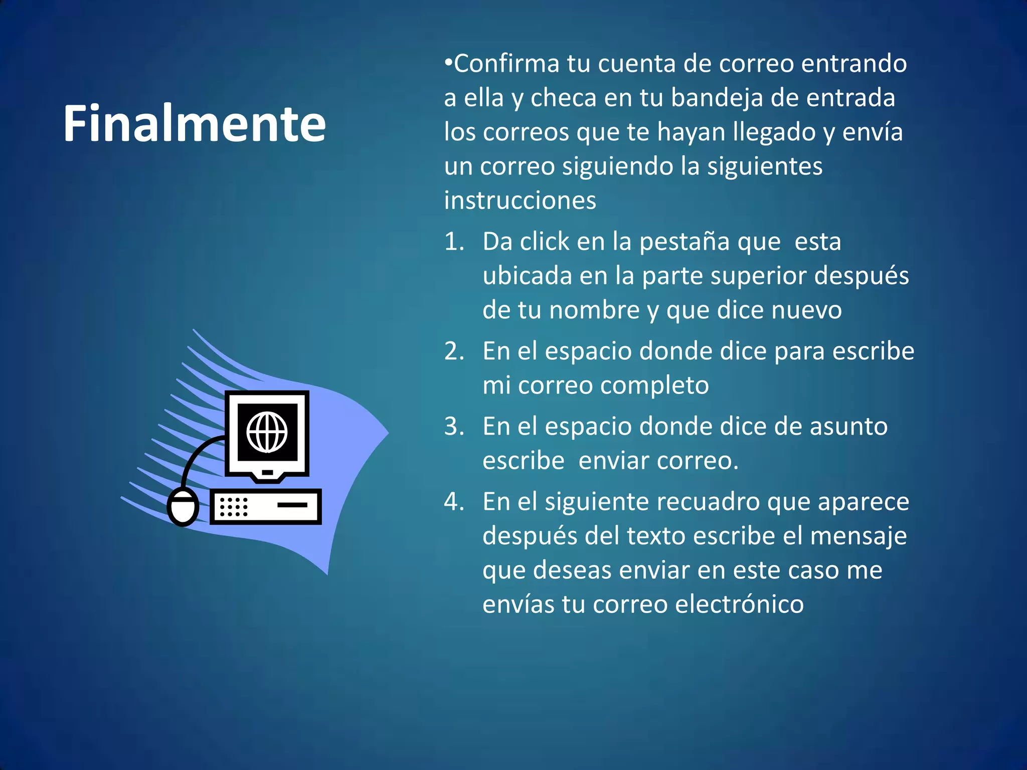 FinalmenteConfirma tu cuenta de correo entrando a ella y checa en tu bandeja de entrada los correos que te hayan llegado y envía un correo siguiendo la siguientes instruccionesDa click en la pestaña que  esta ubicada en la parte superior después de tu nombre y que dice nuevoEn el espacio donde dice para escribe mi correo completoEn el espacio donde dice de asunto escribe  enviar correo.En el siguiente recuadro que aparece después del texto escribe el mensaje que deseas enviar en este caso me envías tu correo electrónico