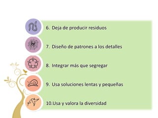 6. Deja de producir residuos


7. Diseño de patrones a los detalles


8. Integrar más que segregar


9. Usa soluciones lentas y pequeñas


10.Usa y valora la diversidad
 
