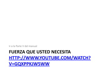 Ir a la Parte V del manual

FUERZA QUE USTED NECESITA
HTTP://WWW.YOUTUBE.COM/WATCH?
V=GQXPPKJW5WW

 