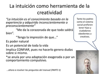 La intuición como herramienta de la
creatividad
“La intuición es el conocimiento basado en la
experiencia y adquirido inconscientemente o
preconscientemente”
“Me da la corazonada de que todo saldrá
bien”.
“Tengo la impresión de que…”
Es poder natural
Es un potencial de toda la vida
Implica CONFIAR, pues no hacerlo genera dudas
sobre si mismo.
*se anula por una adaptación exagerada o por un
comportamiento compulsivo.
…ahora a resolver las preguntas del manual (PARTE II)

Tanto los padres
como el sistema
social prefieren
tener hijos y
ciudadanos
obedientes a
creativos.

 