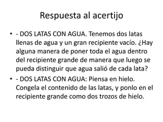 Respuesta al acertijo
• - DOS LATAS CON AGUA. Tenemos dos latas
llenas de agua y un gran recipiente vacío. ¿Hay
alguna manera de poner toda el agua dentro
del recipiente grande de manera que luego se
pueda distinguir que agua salió de cada lata?
• - DOS LATAS CON AGUA: Piensa en hielo.
Congela el contenido de las latas, y ponlo en el
recipiente grande como dos trozos de hielo.

 