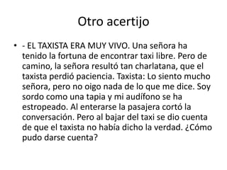 Otro acertijo
• - EL TAXISTA ERA MUY VIVO. Una señora ha
tenido la fortuna de encontrar taxi libre. Pero de
camino, la señora resultó tan charlatana, que el
taxista perdió paciencia. Taxista: Lo siento mucho
señora, pero no oigo nada de lo que me dice. Soy
sordo como una tapia y mi audífono se ha
estropeado. Al enterarse la pasajera cortó la
conversación. Pero al bajar del taxi se dio cuenta
de que el taxista no había dicho la verdad. ¿Cómo
pudo darse cuenta?

 