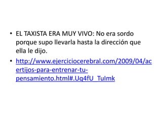 • EL TAXISTA ERA MUY VIVO: No era sordo
porque supo llevarla hasta la dirección que
ella le dijo.
• http://www.ejerciciocerebral.com/2009/04/ac
ertijos-para-entrenar-tupensamiento.html#.Uq4fU_TuImk

 