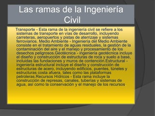 Las ramas de la Ingeniería
           Civil
Transporte - Esta rama de la ingeniería civil se refiere a los
sistemas de transporte en vías de desarrollo, incluyendo
carreteras, aeropuertos y pistas de aterrizaje y sistemas
ferroviarios. Medio Ambiente - Ingeniería del Medio Ambiente
consiste en el tratamiento de aguas residuales, la gestión de la
contaminación del aire y el manejo y procesamiento de los
desechos peligrosos.Geotécnica - ingeniería geotécnica incluye
el diseño y construcción de estructuras de roca y suelo a base,
incluidas las fundaciones y muros de contención.Estructural -
ingeniería estructural incluye el diseño y construcción de
estructuras de acero, incluyendo edificios, puentes, túneles y
estructuras costa afuera, tales como las plataformas
petroleras.Recursos Hídricos - Esta rama incluye la
construcción de represas, canales, tuberías y sistemas de
agua, así como la conservación y el manejo de los recursos.
 