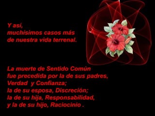 Y así,  muchísimos casos más  de nuestra vida terrenal. La muerte de Sentido Común  fue precedida por la de sus padres, Verdad  y Confianza;    la de su esposa, Discreción;   la de su hija, Responsabilidad,  y la de su hijo, Raciocinio . 