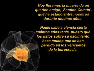Hoy lloramos la muerte de un
querido amigo, 'Sentido Común',
 que ha estado entre nosotros
     durante muchos años.

  Nadie sabe a ciencia cierta
cuántos años tenía, puesto que
los datos sobre su nacimiento
   hace mucho que se han
   perdido en los vericuetos
       de la burocracia.
 