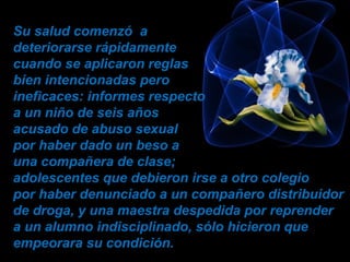 Su salud comenzó a
deteriorarse rápidamente
cuando se aplicaron reglas
bien intencionadas pero
ineficaces: informes respecto
a un niño de seis años
acusado de abuso sexual
por haber dado un beso a
una compañera de clase;
adolescentes que debieron irse a otro colegio
por haber denunciado a un compañero distribuidor
de droga, y una maestra despedida por reprender
a un alumno indisciplinado, sólo hicieron que
empeorara su condición.
 