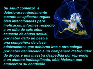 Su salud comenzó  a  deteriorarse rápidamente cuando se aplicaron reglas  bien intencionadas pero  ineficaces: informes respecto  a un niño de seis años  acusado de abuso sexual  por haber dado un beso a  una compañera de clase;   adolescentes que debieron irse a otro colegio  por haber denunciado a un compañero distribuidor de droga, y una maestra despedida por reprender  a un alumno indisciplinado, sólo hicieron que empeorara su condición.  