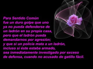 Para Sentido Común  fue un duro golpe que uno  ya no pueda defenderse de  un ladrón en su propia casa, pero que el ladrón pueda  demandarnos por agresión;  y que si un policía mata a un ladrón,  incluso si éste estaba armado,  sea inmediatamente investigado por exceso  de defensa, cuando no acusado de gatillo fácil.  