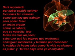 Será recordado
por haber sabido cultivar
lecciones tan valiosas
como que hay que trabajar
para poder tener
un techo propio
sobre la cabeza;
que se necesita leer
todos los días un poco;
saber por qué los pájaros que madrugan
consiguen lombrices, y también por reconocer
la validez de frases tales como 'la vida no siempre
es justa' y 'tal vez haya sido yo el culpable'.
 