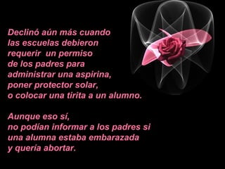 Declinó aún más cuando
las escuelas debieron
requerir un permiso
de los padres para
administrar una aspirina,
poner protector solar,
o colocar una tirita a un alumno.
Aunque eso sí,
no podían informar a los padres si
una alumna estaba embarazada
y quería abortar.
 