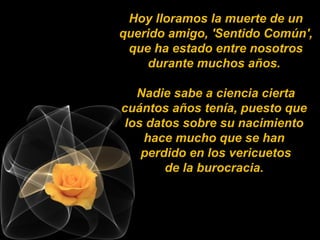 Hoy lloramos la muerte de un
querido amigo, 'Sentido Común',
que ha estado entre nosotros
durante muchos años.
Nadie sabe a ciencia cierta
cuántos años tenía, puesto que
los datos sobre su nacimiento
hace mucho que se han
perdido en los vericuetos
de la burocracia.
 