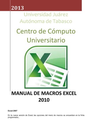 2013 
Universidad Juárez 
Autónoma de Tabasco 
Centro de Cómputo 
MANUAL DE MACROS EXCEL 
Excel 2007 
Universitario 
2010 
En la nueva versión de Excel, las opciones del menú de macros se encuentran en la ficha 
programador,. 
 