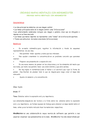 CREANDO MAPAS MENTALES CON MINDMEISTER
CREANDO MAPAS MENTALES CON MINDMEISTER
Características
 La idea principal se simboliza con una imagen central.
 Los temas principales salen de la imagen central como “bifurcaciones”
 Las anteriormente nombradas incluyen una imagen o palabra clave que es dibujada o
impresa en su línea asociada.
 Los temas que menos importan se representan como “ramas” de la bifurcación oportuna
 Tienen una estructura de nodos conectados (bifurcaciones).
Beneficios
 Es un medio sistemático para registrar la información a través de esquemas
representativos de una idea.
 Nos permiten tomar apuntes y notas que nos interesen.
 Nos ayudan a mantener la concentración en un problema concreto que queramos
resolver.
 Preparar una presentación o exposición oral.
 Es una nueva manera de pensar en las situaciones y en los elementos del medio que
nos rodea, por tanto nos permite tener una visión distinta y que abre salidas.
 No hay reglas ni normativas (como al hablar o al escribir) que rijan la forma de
pensar. Hay libertad de plasmar todo lo que se imagine para luego crear el mapa más
adecuado.
 Ayuda a la memoria y la concentración.
Área: Inglés
Grado: 5°
Tema: Estudios sobre la expresión oral y su importancia.
Los estudiantes después de dar lectura a la ficha sobre los estudios sobre la expresión
oral y su importancia., se forman equipos de trabajo para elaborar un mapa mental sobre el
tema. antes ya se los había indicado traer los materiales respectivos.
MindMeister es una colaboración de mapas mentale de software que permite a sus
usuarios visualizar sus pensamientos en la nube. MindMeister ha sido desarrollado por
 