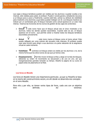 Guía Didáctica “Plataforma Educativa Moodle”                                                 Informática Aplicada
                                                                                             a la Educación




         Las cajas o bloque temáticos pueden ser visibles por los alumnos o quedar ocultas a los
         mismos, sólo visibles para usted, el profesor. Puede ir construyendo y añadiendo recursos
         a un bloque poco a poco y finalmente, cuando esté listo, activar su atributo de visibilidad
         para mostrarlo a los alumnos y que éstos puedan trabajar con él. Los bloques inactivos se
         indican por un sombreado gris. El bloque marcado como actual aparece en un color más
         intenso. Veamos las funciones de los iconos de gestión de las cajas de contenidos:

               Único     : este icono hace que el bloque actual sea el único mostrado a los
                alumnos, todos los demás quedan escondidos. Cuando esto es así, el bloque
                aparece con el icono , que permite volver a mostrar todos los bloques temáticos
                escondidos previamente.

               Actual                  : este icono marca el bloque como el tema actual. Esto
                queda reflejado por unos colores del recuadro más intensos. El profesor puede
                usar esta función para dirigir a sus alumnos a la parte relevante de la asignatura
                virtual en cada momento.


               Visibilidad:   controla si el bloque entero es visible por los alumnos o no, de la
                misma forma que los otros iconos de ojo que ya hemos visto.

               Desplazamiento:     Permite mover el bloque arriba y abajo en la lista de bloques,
                alterando su orden. El movimiento es secuencial y de uno en uno, así que
                reorganizaciones grandes tomarán su tiempo. Diseñe la página de su curso en
                papel antes de plasmarla en la Web.
            



            Los foros en Moodle

         Los foros en Moodle tienen una importancia particular, ya que su filosofía se basa
         en la teoría del constructivismo social y es ahí donde se desarrolla ese concepto
         en el seno Moodle.

         Para ello y por ello, se tienen varios tipos de foros, cada uno con un objetivo
         bien                   definido.                  Así                 tenemos:




             19   Licda. Desireé Jiménez-Junio 2010
 