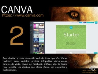 CANVA https://www.canva.com 
César Lewis Yengle 
cesar.lewis@gmail.com 
Para diseñar y crear contenido web de todo tipo. Con Canva 
podemos crear carteles, posters, infografías, documentos, 
tarjetas de visita, covers de Facebook, gráficos, etc. de forma 
muy sencilla. Los diseños que ofrece Canva son elegantes y 
profesionales. 
 