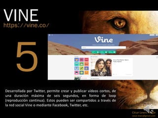 VINE https://vine.co/ 
César Lewis Yengle 
cesar.lewis@gmail.com 
Desarrollada por Twitter, permite crear y publicar vídeos cortos, de 
una duración máxima de seis segundos, en forma de loop 
(reproducción continua). Estos pueden ser compartidos a través de 
la red social Vine o mediante Facebook, Twitter, etc. 
