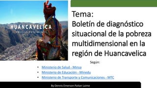 Según:
• Ministerio de Salud - Minsa
• Ministerio de Educación - Minedu
• Ministerio de Transporte y Comunicaciones - MTC
Boletín de diagnóstico
situacional de la pobreza
multidimensional en la
región de Huancavelica
By Dennis Emerson Paitan Laime
Tema:
 