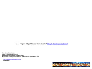 http://marisaeconde.blogspot.com.ar
@marisacon
Prof. Marisa Elena Conde
Mg en Videojuegos y Educación
Especialista En Tecnología Educativa -UBA-
Especialista en EVA (Entonos Virtuales de Aprendizaje –Virtual Educa -OEI
Curso : “Fuga en el Siglo XXI Escape Room educativo” https://e-ducadores.org/redsocial/
 