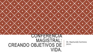 CONFERENCIA
MAGISTRAL:
CREANDO OBJETIVOS DE
VIDA.
Dr. Raymundo Carmona
Jasso.
 