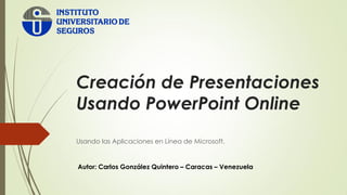 Creación de Presentaciones
Usando PowerPoint Online
Usando las Aplicaciones en Línea de Microsoft.
Autor: Carlos González Quintero – Caracas – Venezuela
 