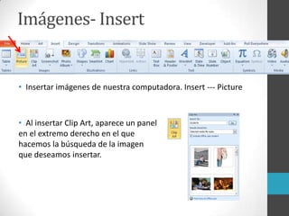 Imágenes- Insert
• Insertar imágenes de nuestra computadora. Insert --- Picture
• Al insertar Clip Art, aparece un panel
en el extremo derecho en el que
hacemos la búsqueda de la imagen
que deseamos insertar.
 