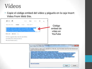 Vídeos
• Copie el código embed del vídeo y péguelo en la caja Insert
Video From Web Site.
Código
embed de
vídeo en
YouTube
 