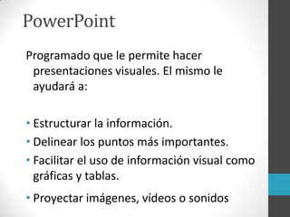 PowerPoint
Programado que le permite hacer
presentaciones visuales. El mismo le
ayudará a:
• Estructurar la información.
• Delinear los puntos más importantes.
• Facilitar el uso de información visual como
gráficas y tablas.
• Proyectar imágenes, vídeos o sonidos
 