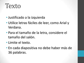 Texto
• Justificado a la izquierda
• Utilice letras fáciles de leer, como Arial y
Verdana.
• Para el tamaño de la letra, considere el
tamaño del salón.
• Limite el texto.
• En cada diapositiva no debe haber más de
36 palabras.
 