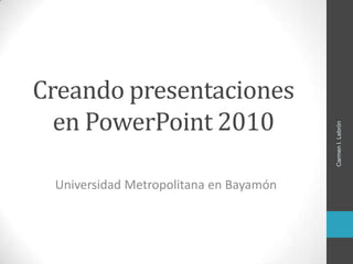 Creando presentaciones
en PowerPoint 2010
Universidad Metropolitana en Bayamón
CarmenI.Lebrón
 