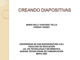 CREANDO DIAPOSITIVAS


     MARIA NELLY HURTADO TELLO
           CODIGO 1022651




UNIVERSIDAD DE SAN BUENAVENTURA CALI
         FACULTAD DE EDUCACIÓN
   LIC. EN TECNOLOGIA E INFORMATICA
NUEVAS TECNOLOGIAS DE COMUNICACIÓN
               MAYO 2009
 