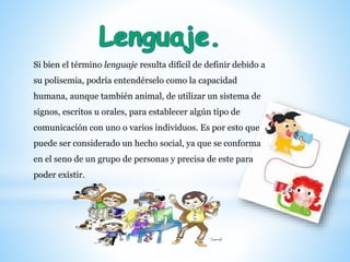 Si bien el término lenguaje resulta difícil de definir debido a
su polisemia, podría entendérselo como la capacidad
humana, aunque también animal, de utilizar un sistema de
signos, escritos u orales, para establecer algún tipo de
comunicación con uno o varios individuos. Es por esto que
puede ser considerado un hecho social, ya que se conforma
en el seno de un grupo de personas y precisa de este para
poder existir.
 