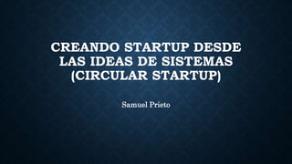CREANDO STARTUP DESDE
LAS IDEAS DE SISTEMAS
(CIRCULAR STARTUP)
Samuel Prieto
 