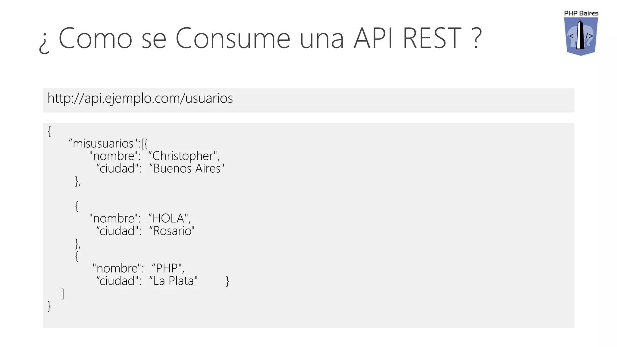 ¿ Como se Consume una API REST ?
http://api.ejemplo.com/usuarios
{
“misusuarios":[{
"nombre":“Christopher",
“ciudad":“Buenos Aires"
},
{
"nombre":“HOLA",
“ciudad":“Rosario"
},
{
"nombre":“PHP",
“ciudad":“La Plata" }
]
}
 