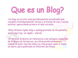 Que es un Blog? Un blog   es un sitio web periódicamente actualizado que recopila cronológicamente textos o artículos de uno o varios autores, apareciendo primero el más reciente. Este término inglés  blog  o  weblog  proviene de las palabras  web  y  log  ('log' en inglés =  diario ).   El término  bitácora , en referencia a los antiguos cuadernos de bitácora de los barcos, se utiliza preferentemente cuando el autor escribe sobre su vida propia como si fuese un diario, pero publicado en Internet (en línea). 