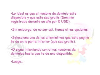 Lo ideal es que el nombre de dominio este disponible y que este sea gratis (Dominio registrado durante un año por 0 USD). Sin embargo, de no ser así, tienes otras opciones: Selecciona una de las alternativas que esta pagina te da en la parte inferior (que sea gratis). O sigue intentando con otros nombres de dominios hasta que te de uno disponible. Luego… 