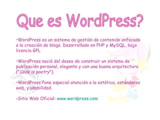 Que es WordPress? WordPress es un sistema de gestión de contenido enfocado a la creación de blogs. Desarrollado en PHP y MySQL, bajo licencia GPL WordPress nació del deseo de construir un sistema de publicación personal, elegante y con una buena arquitectura (" Code is poetry ").  WordPress Pone especial atención a la estética, estándares web, y usabilidad.  Sitio Web Oficial:  www.wordpress.com 
