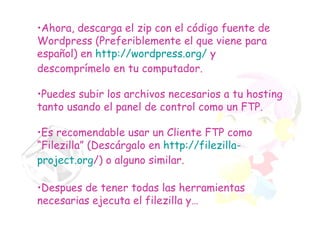 Ahora, descarga el zip con el código fuente de Wordpress (Preferiblemente el que viene para español) en  http://wordpress.org/  y descomprímelo en tu computador. Puedes subir los archivos necesarios a tu hosting tanto usando el panel de control como un FTP. Es recomendable usar un Cliente FTP como “Filezilla” (Descárgalo en  http :// filezilla - project.org / ) o alguno similar. Despues de tener todas las herramientas necesarias ejecuta el filezilla y… 