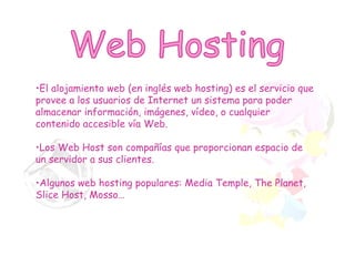 Web Hosting El alojamiento web (en inglés web hosting) es el servicio que provee a los usuarios de Internet un sistema para poder almacenar información, imágenes, vídeo, o cualquier contenido accesible vía Web.  Los Web Host son compañías que proporcionan espacio de un servidor a sus clientes. Algunos web hosting populares: Media Temple, The Planet, Slice Host, Mosso… 