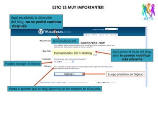 Humanidades101 Aquí escribirás la dirección  del blog,  no se podrá cambiar después Aquí pones el título del blog, pero  lo puedes modificar  más adelante Humanidades 101’s Weblog Puedes escoger el idioma Marca si quieres que tu blog aparezca en los motores de búsqueda Luego presiona en Signup ESTO ES MUY IMPORTANTE!!! 