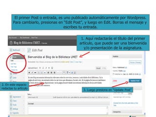 El primer Post o entrada, es uno publicado automáticamente por Wordpress. Para cambiarlo, presionas en “Edit Post”, y luego en Edit. Borras el mensaje y  escribes tu entrada. 1. Aquí redactarás el título del primer artículo, que puede ser una bienvenida y/o presentación de la asignatura. 2. En este espacio  redactas tu artículo 3. Luego presiona en “Update Post” 