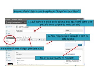 Puedes añadir páginas a tu Blog desde  “Pages”----”Add New” . 1. Aquí escribe el título de la página, que aparecerá como una  pestaña en la pagina de inicio del blog 2. Aquí redactarás la entrada o post de esta página. No olvides presionar en “Publish” Para insertar una imagen presiona aquí. 