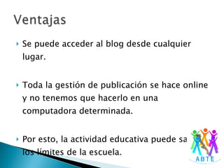 Se puede acceder al blog desde cualquier lugar. Toda la gestión de publicación se hace online y no tenemos que hacerlo en una computadora determinada. Por esto, la actividad educativa puede salir de los límites de la escuela. 
