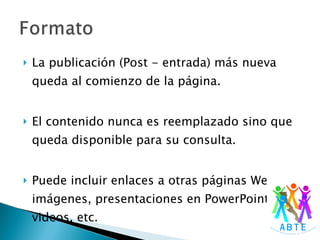 La publicación (Post - entrada) más nueva queda al comienzo de la página. El contenido nunca es reemplazado sino que queda disponible para su consulta. Puede incluir enlaces a otras páginas Web, imágenes, presentaciones en PowerPoint, videos, etc. 